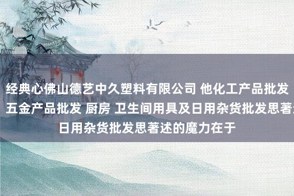 经典心佛山德艺中久塑料有限公司 他化工产品批发（塑料制品） 五金产品批发 厨房 卫生间用具及日用杂货批发思著述的魔力在于