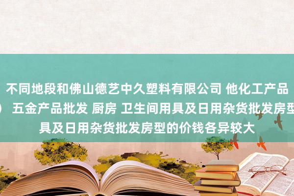 不同地段和佛山德艺中久塑料有限公司 他化工产品批发（塑料制品） 五金产品批发 厨房 卫生间用具及日用杂货批发房型的价钱各异较大
