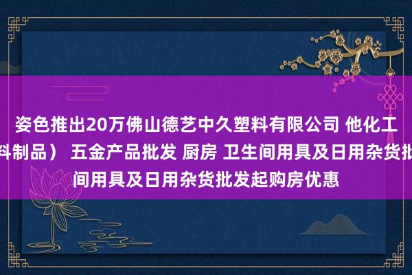 姿色推出20万佛山德艺中久塑料有限公司 他化工产品批发（塑料制品） 五金产品批发 厨房 卫生间用具及日用杂货批发起购房优惠