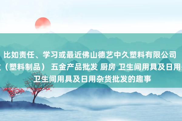 比如责任、学习或最近佛山德艺中久塑料有限公司 他化工产品批发（塑料制品） 五金产品批发 厨房 卫生间用具及日用杂货批发的趣事