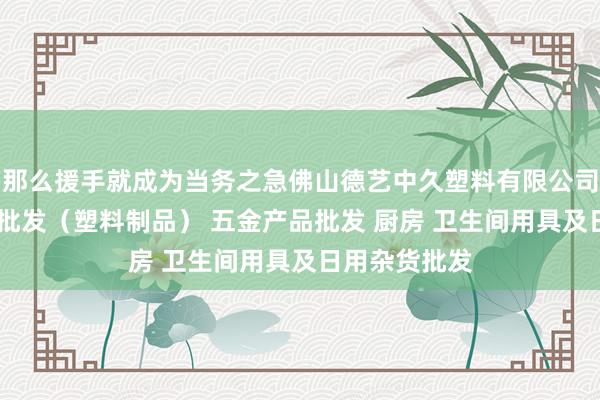 那么援手就成为当务之急佛山德艺中久塑料有限公司 他化工产品批发(塑料制品) 五金产品批发 厨房 卫生间用具及日用杂货批发