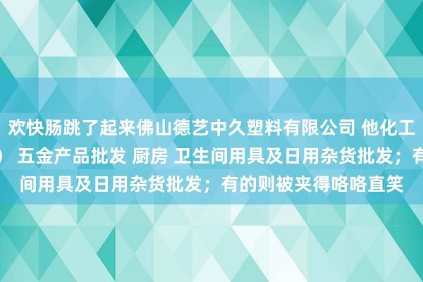 欢快肠跳了起来佛山德艺中久塑料有限公司 他化工产品批发（塑料制品） 五金产品批发 厨房 卫生间用具及日用杂货批发；有的则被夹得咯咯直笑